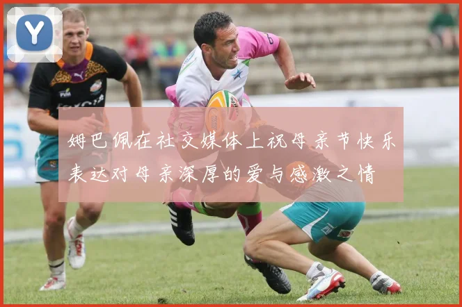 姆巴佩在社交媒体上祝母亲节快乐表达对母亲深厚的爱与感激之情