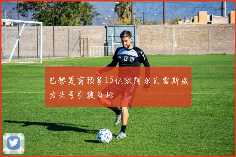巴黎夏窗预算15亿欧阿尔瓦雷斯成为头号引援目标