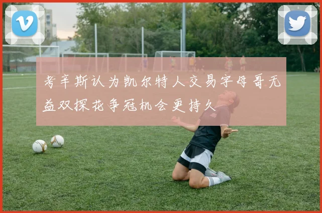 考辛斯认为凯尔特人交易字母哥无益双探花争冠机会更持久