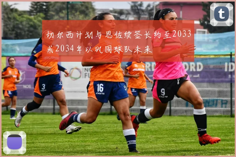 切尔西计划与恩佐续签长约至2033或2034年以巩固球队未来