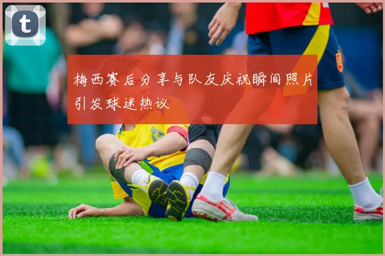 梅西赛后分享与队友庆祝瞬间照片引发球迷热议