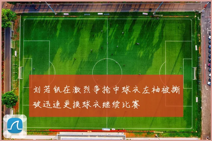 刘若钒在激烈争抢中球衣左袖被撕破迅速更换球衣继续比赛
