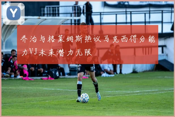 乔治与格莱姆斯热议马克西得分能力VJ未来潜力无限