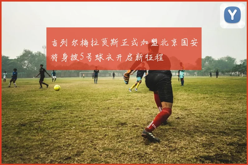 吉列尔梅拉莫斯正式加盟北京国安将身披5号球衣开启新征程