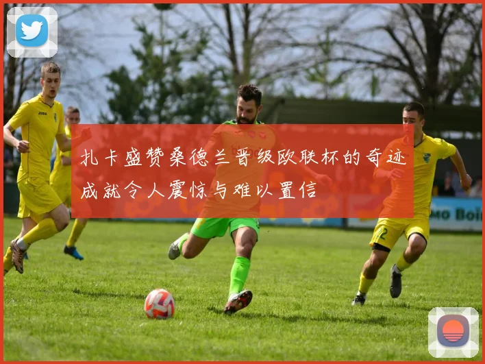 扎卡盛赞桑德兰晋级欧联杯的奇迹成就令人震惊与难以置信