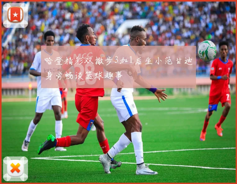 哈登精彩双撤步3加1后坐小范甘迪身旁畅谈篮球趣事