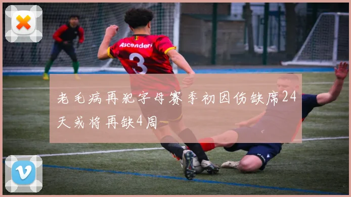 老毛病再犯字母赛季初因伤缺席24天或将再缺4周