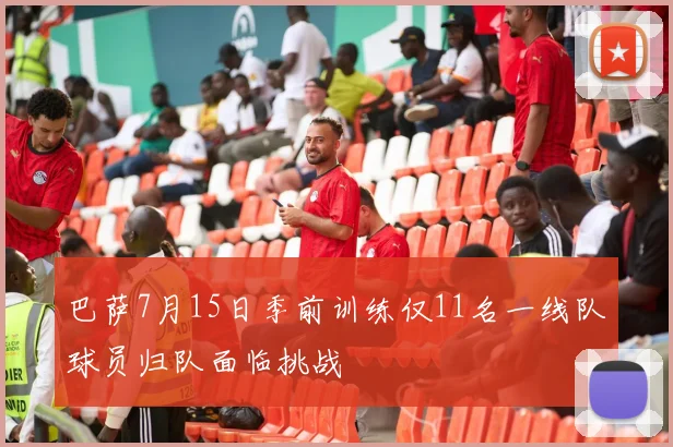 巴萨7月15日季前训练仅11名一线队球员归队面临挑战