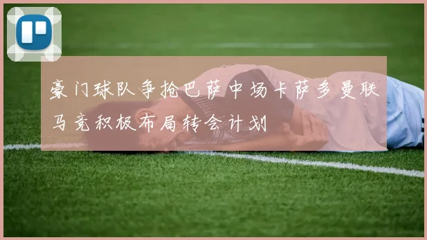豪门球队争抢巴萨中场卡萨多曼联马竞积极布局转会计划