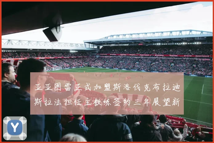 亚亚图雷正式加盟斯洛伐克布拉迪斯拉法担任主教练签约三年展望新篇章