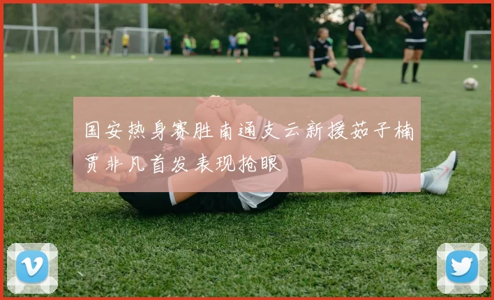 国安热身赛胜南通支云新援茹子楠贾非凡首发表现抢眼