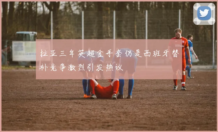 拉亚三年英超金手套仍是西班牙替补竞争激烈引发热议