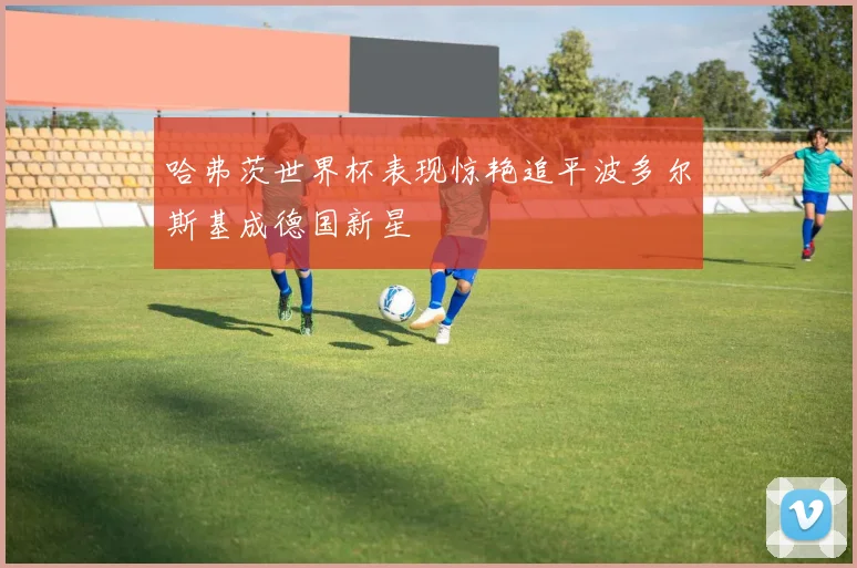 哈弗茨世界杯表现惊艳追平波多尔斯基成德国新星